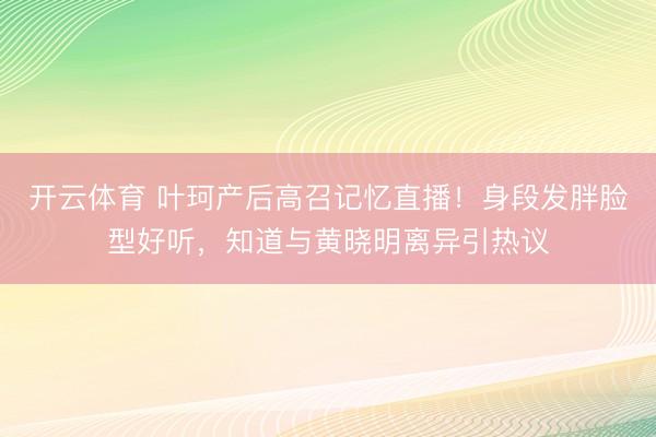 开云体育 叶珂产后高召记忆直播！身段发胖脸型好听，知道与黄晓明离异引热议