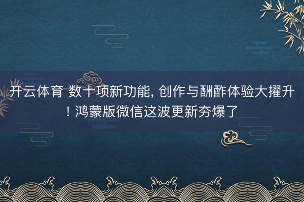 开云体育 数十项新功能， 创作与酬酢体验大擢升! 鸿蒙版微信这波更新夯爆了