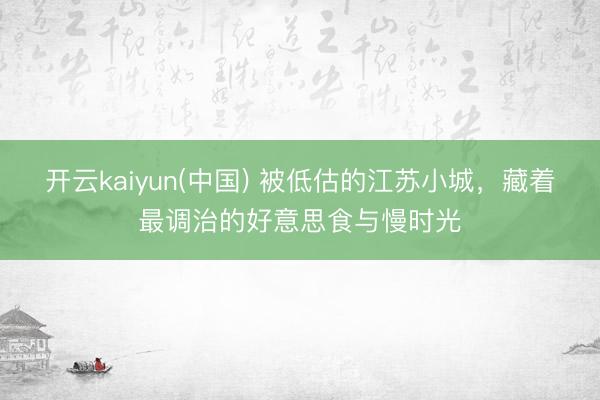 开云kaiyun(中国) 被低估的江苏小城，藏着最调治的好意思食与慢时光