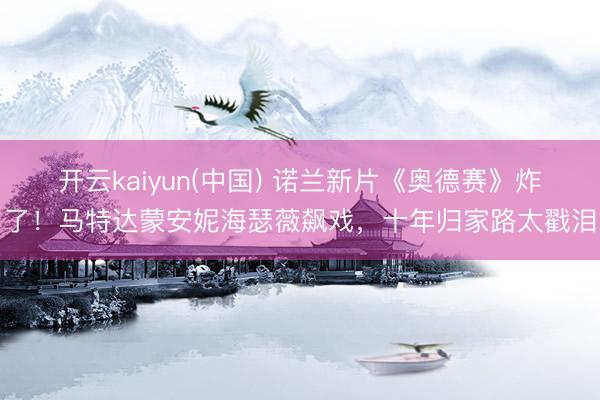 开云kaiyun(中国) 诺兰新片《奥德赛》炸了！马特达蒙安妮海瑟薇飙戏，十年归家路太戳泪