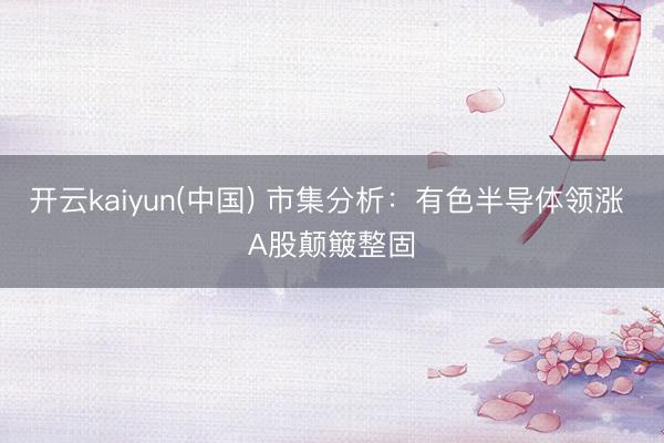 开云kaiyun(中国) 市集分析：有色半导体领涨 A股颠簸整固