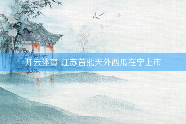 开云体育 江苏首批天外西瓜在宁上市