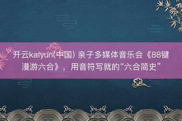 开云kaiyun(中国) 亲子多媒体音乐会《88键漫游六合》，用音符写就的“六合简史”