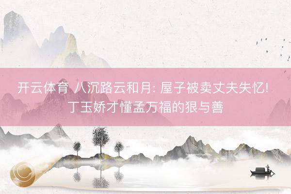 开云体育 八沉路云和月: 屋子被卖丈夫失忆! 丁玉娇才懂孟万福的狠与善