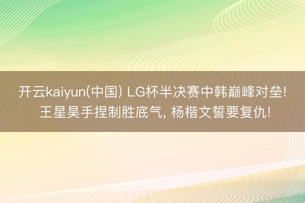 开云kaiyun(中国) LG杯半决赛中韩巅峰对垒! 王星昊手捏制胜底气, 杨楷文誓要复仇!