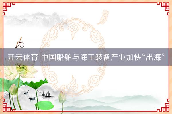 开云体育 中国船舶与海工装备产业加快“出海”