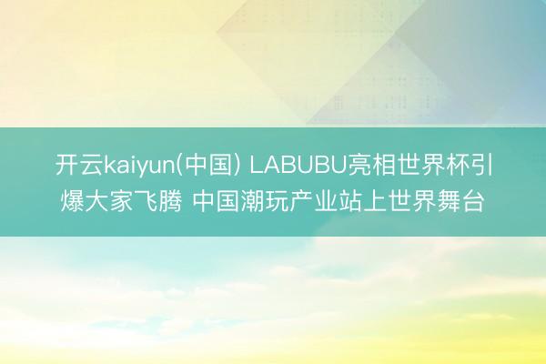 开云kaiyun(中国) LABUBU亮相世界杯引爆大家飞腾 中国潮玩产业站上世界舞台