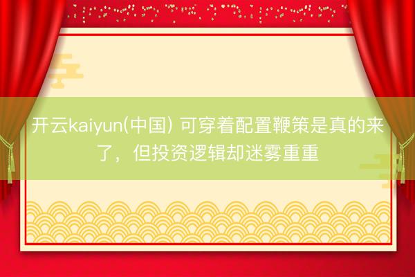 开云kaiyun(中国) 可穿着配置鞭策是真的来了,但投资逻辑却迷雾重重