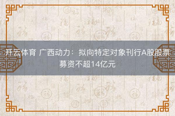 开云体育 广西动力：拟向特定对象刊行A股股票募资不超14亿元