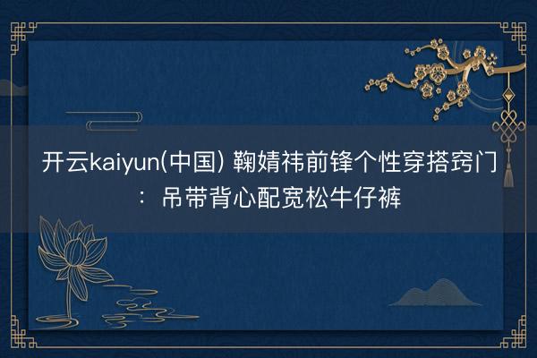 开云kaiyun(中国) 鞠婧祎前锋个性穿搭窍门：吊带背心配宽松牛仔裤