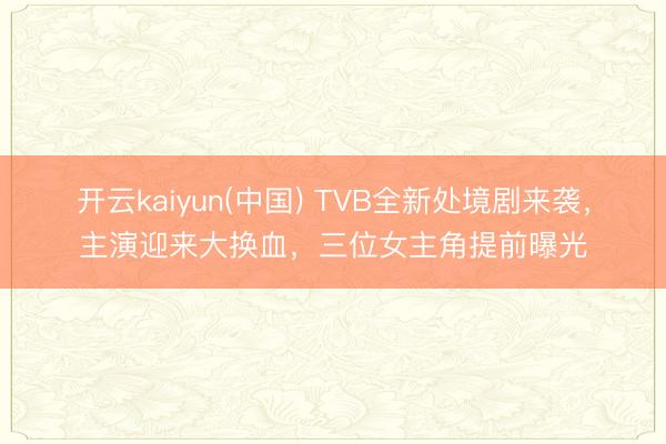 开云kaiyun(中国) TVB全新处境剧来袭，主演迎来大换血，三位女主角提前曝光