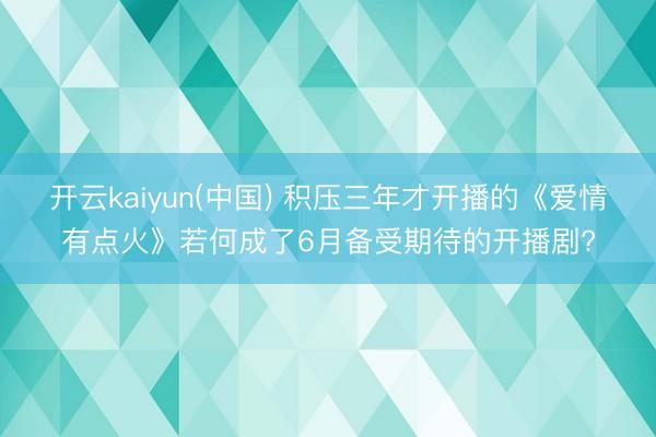 开云kaiyun(中国) 积压三年才开播的《爱情有点火》若何成了6月备受期待的开播剧?