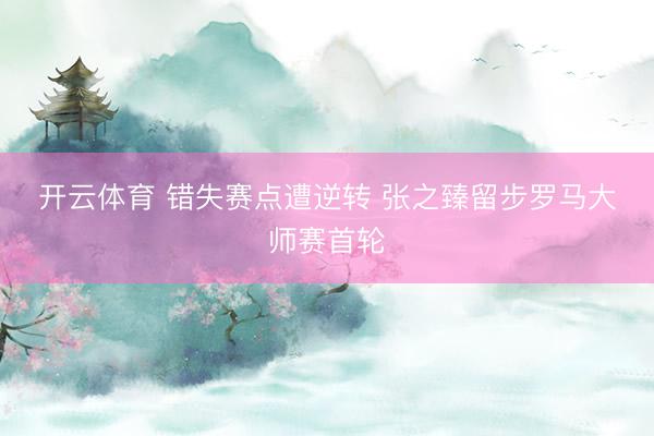 开云体育 错失赛点遭逆转 张之臻留步罗马大师赛首轮