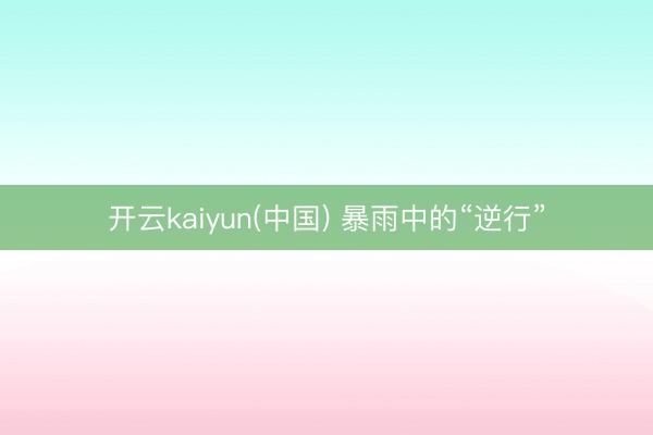 开云kaiyun(中国) 暴雨中的“逆行”