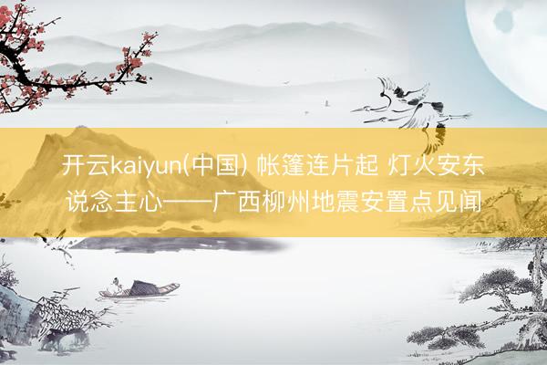 开云kaiyun(中国) 帐篷连片起 灯火安东说念主心——广西柳州地震安置点见闻