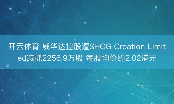 开云体育 威华达控股遭SHOG Creation Limited减抓2256.9万股 每股均价约2.02港元