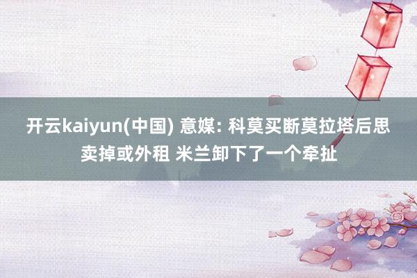 开云kaiyun(中国) 意媒: 科莫买断莫拉塔后思卖掉或外租 米兰卸下了一个牵扯