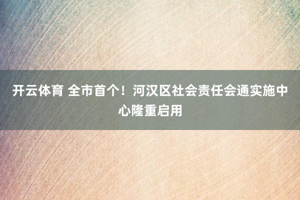 开云体育 全市首个！河汉区社会责任会通实施中心隆重启用