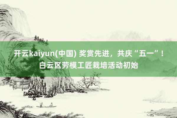 开云kaiyun(中国) 奖赏先进，共庆“五一”！白云区劳模工匠栽培活动初始