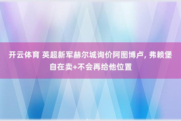 开云体育 英超新军赫尔城询价阿图博卢, 弗赖堡自在卖+不会再给他位置