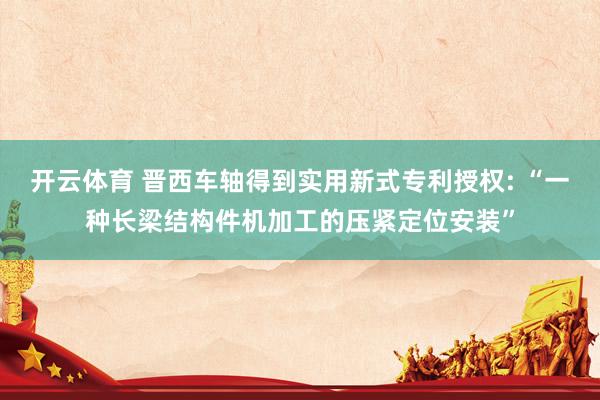 开云体育 晋西车轴得到实用新式专利授权: “一种长梁结构件机加工的压紧定位安装”