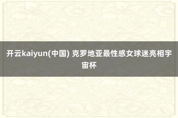 开云kaiyun(中国) 克罗地亚最性感女球迷亮相宇宙杯