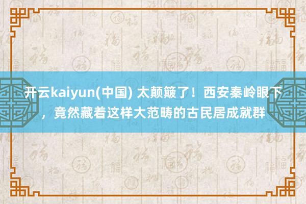 开云kaiyun(中国) 太颠簸了!西安秦岭眼下,竟然藏着这样大范畴的古民居成就群