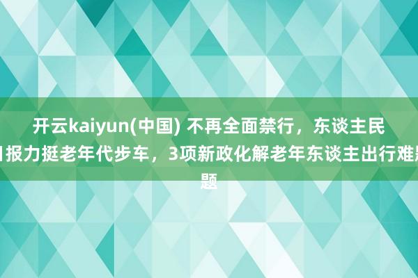 开云kaiyun(中国) 不再全面禁行,东谈主民日报力挺老年代步车,3项新政化解老年东谈主出行难题