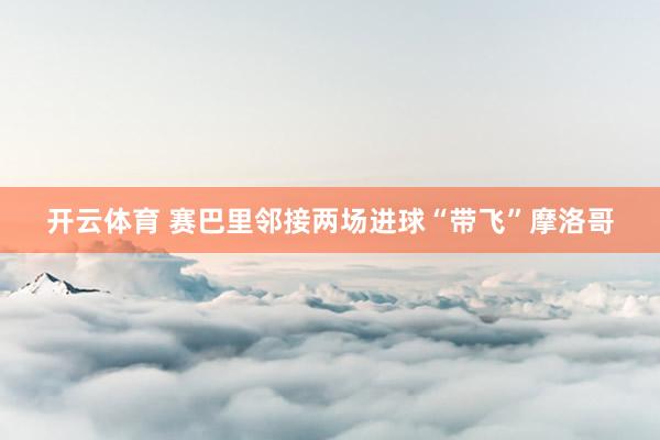 开云体育 赛巴里邻接两场进球“带飞”摩洛哥